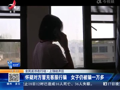 【全民反诈在行动】上饶经开区：怀疑对方冒充客服行骗 女子仍被骗一万多