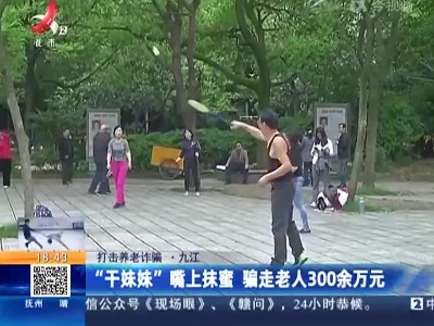 【打击养老诈骗】九江：“干妹妹”嘴上抹蜜 骗走老人300余万元