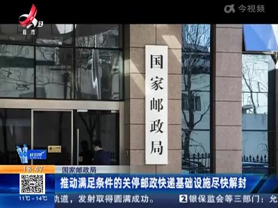 国家邮政局：推动满足条件的关停邮政快递基础设施尽快解封