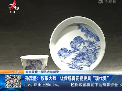【家有收藏·探寻古法制瓷】孙茂盛：致敬大师 让传统青花瓷更具“现代美”