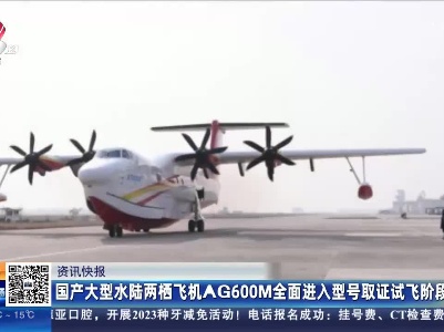 国产大型水陆两栖飞机AG600M全面进入型号取证试飞阶段