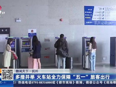 【赣闻天下】抚州：多措并举 火车站全力保障“五一”旅客出行