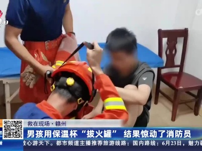【救在现场】赣州：男孩用保温杯“拔火罐” 结果惊动了消防员