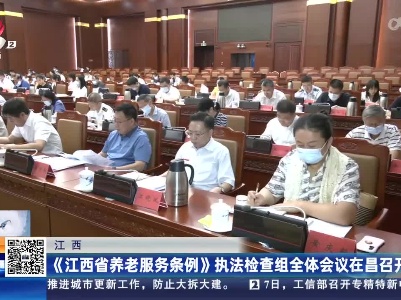 江西：《江西省养老服务条例》执法检查组全体会议在昌召开