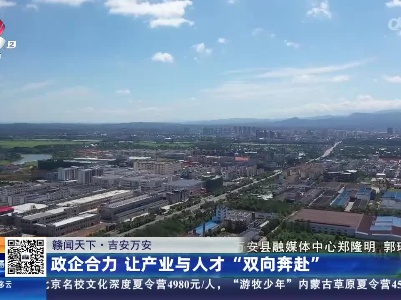 【赣闻天下】吉安万安：政企合力 让产业与人才“双向奔赴”