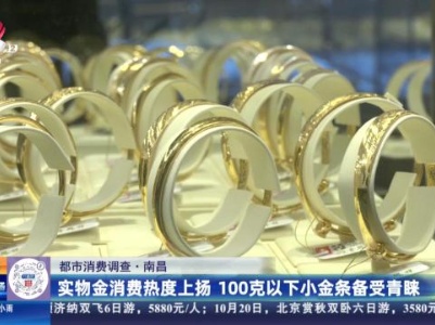 【都市消费调查】南昌：实物金消费热度上扬 100克以下小金条备受青睐