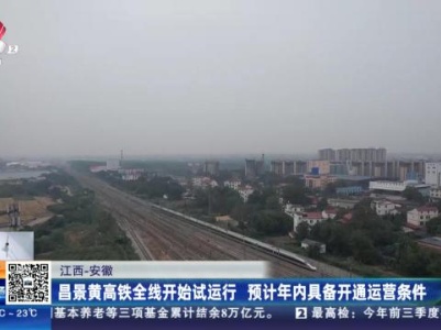 江西—安徽：昌景黄高铁全线开始试运行 预计年内具备开通运营条件