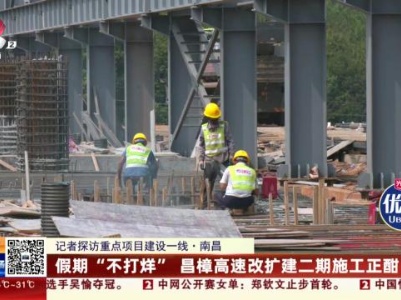 【记者探访重点项目建设一线】南昌：假期“不打烊” 昌樟高速改扩建二期施工正酣