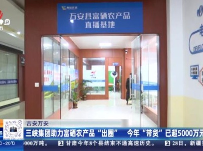 吉安万安：三峡集团助力富硒农产品“出圈” 今年“带货”已超5000万元