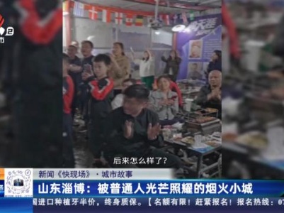 【新闻《快现场》·城市故事】山东淄博：被普通人光芒照耀的烟火小城