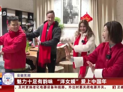 安徽芜湖：魅力十足有韵味 “洋女婿”爱上中国年