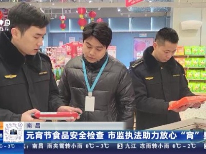 南昌：元宵节食品安全检查 市监执法助力放心“宵”费