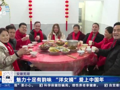 安徽芜湖：魅力十足有韵味 “洋女婿”爱上中国年