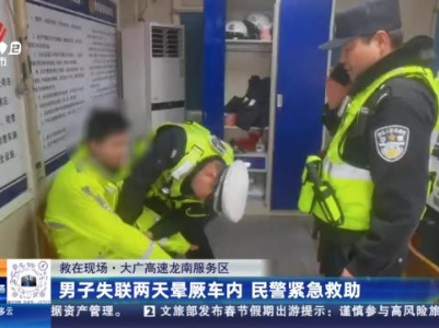 【救在现场】大广高速龙南服务区：男子失联两天晕厥车内 民警紧急救助
