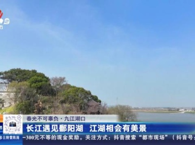 【春光不可辜负】九江湖口：长江遇见鄱阳湖 江湖相会有美景