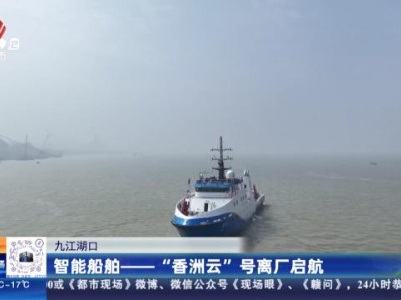 九江湖口：智能船舶——“香洲云”号离厂启航