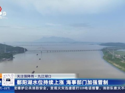 【关注强降雨】九江湖口：鄱阳湖水位持续上涨 海事部门加强管制