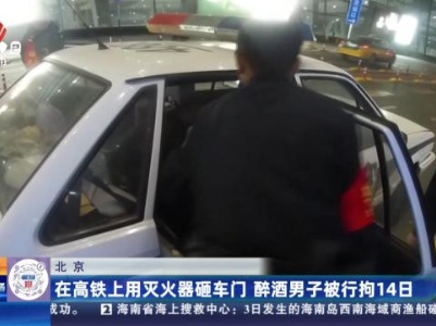 北京：在高铁上用灭火器砸车门 醉酒男子被行拘14日