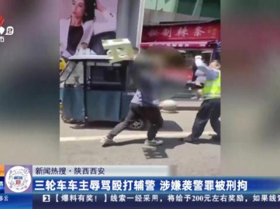 【新闻热搜】陕西西安：三轮车车主辱骂殴打辅警 涉嫌袭警罪被刑拘