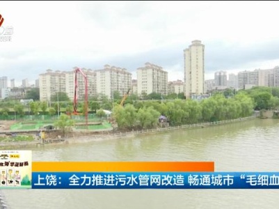 上饶：全力推进污水管网改造 畅通城市“毛细血管”