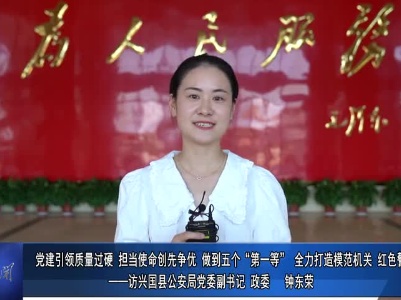 “打造兴国模范机关”书记访谈专栏：党建引领质量过硬 担当使命创先争优、做到五个“第一等”，全力打造模范机关、红色警队——访兴国县公安局党委副书记、政委 钟东荣