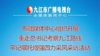 市融媒体中心组织开展“重走总书记考察九江路线 牢记嘱托增强‘四力’”采风采访活动