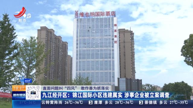 【直面问题纠“四风” 敢作善为抓落实】九江经开区：锦江国际小区违建属实 涉事企业被立案调查
