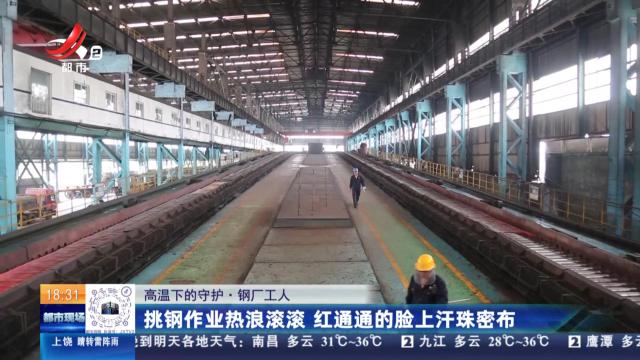 【高温下的守护·钢厂工人】挑钢作业热浪滚滚 红通通的脸上汗珠密布