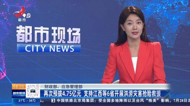 财政部、应急管理部：再次预拨4.75亿元 支持江西等6省开展洪涝灾害抢险救援