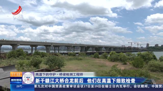 【高温下的守护·桥梁检测工程师】新干赣江大桥合龙前后 他们在高温下细致检查