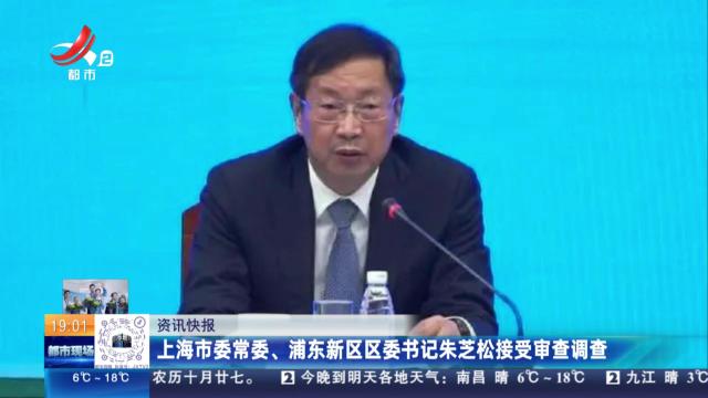 上海市委常委、浦东新区区委书记朱芝松接受审查调查