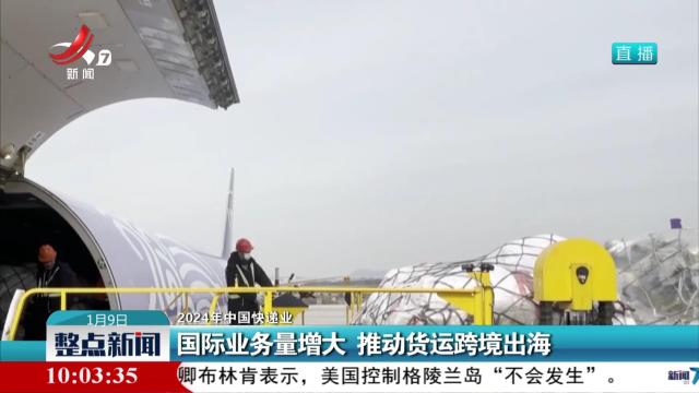 【2024年中国快递业】国际业务量增大 推动货运跨境出海