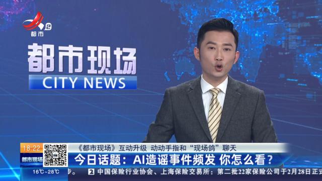 【《都市现场》互动升级 动动手指和“现场鸽”聊天】今日话题：AI造谣事件频发 你怎么看？