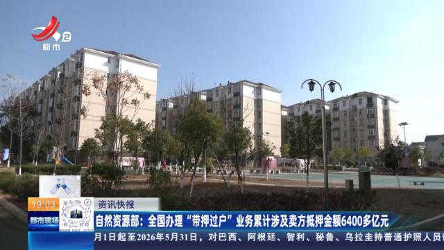 自然资源部：全国办理“带押过户”业务累计涉及卖方抵押金额6400多亿元
