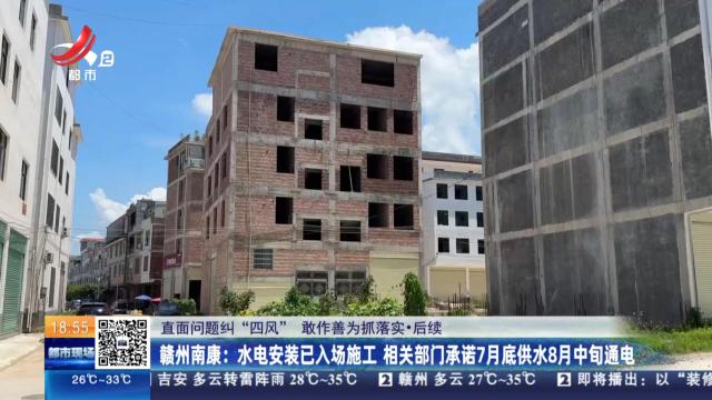 【直面问题纠“四风” 敢作善为抓落实·后续】赣州南康：水电安装已入场施工 相关部门承诺7月底供水8月中旬通电