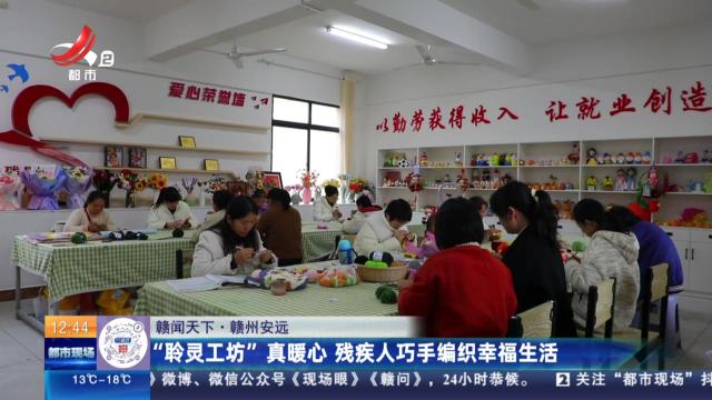 【赣闻天下】赣州安远：“聆灵工坊”真暖心 残疾人巧手编织幸福生活