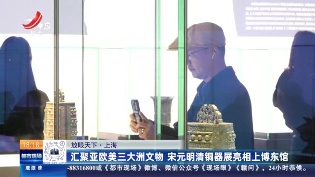 【放眼天下】上海：汇聚亚欧美三大洲文物 宋元明清铜器展亮相上博东馆